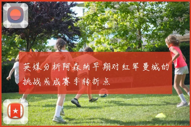 英媒分析阿森纳早期对红军曼城的挑战或成赛季转折点
