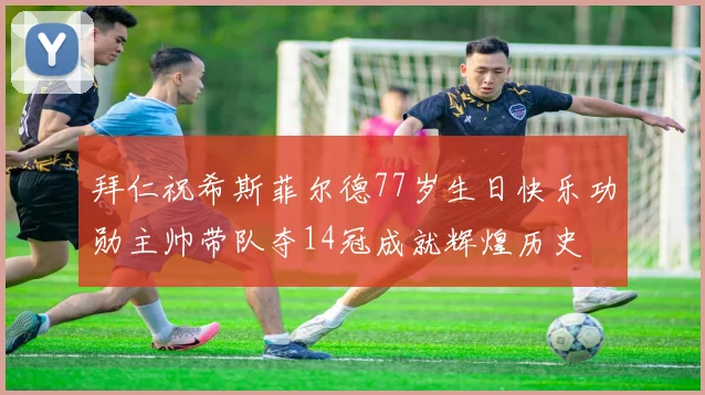 拜仁祝希斯菲尔德77岁生日快乐功勋主帅带队夺14冠成就辉煌历史
