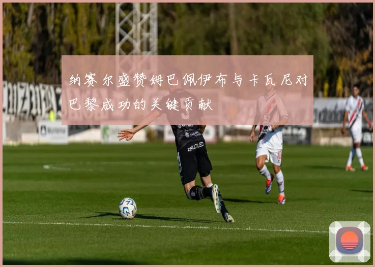 纳赛尔盛赞姆巴佩伊布与卡瓦尼对巴黎成功的关键贡献