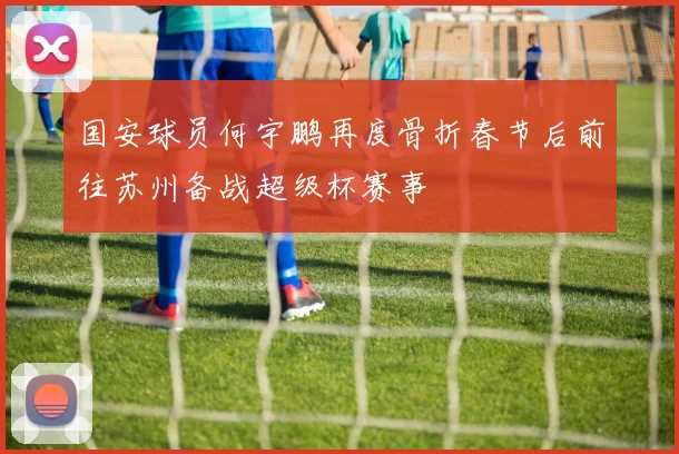 国安球员何宇鹏再度骨折春节后前往苏州备战超级杯赛事