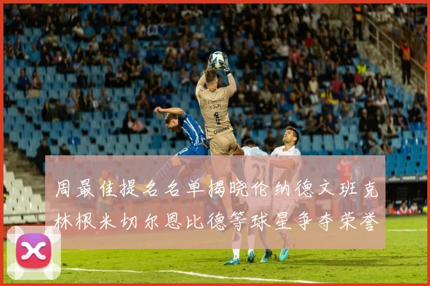 周最佳提名名单揭晓伦纳德文班克林根米切尔恩比德等球星争夺荣誉