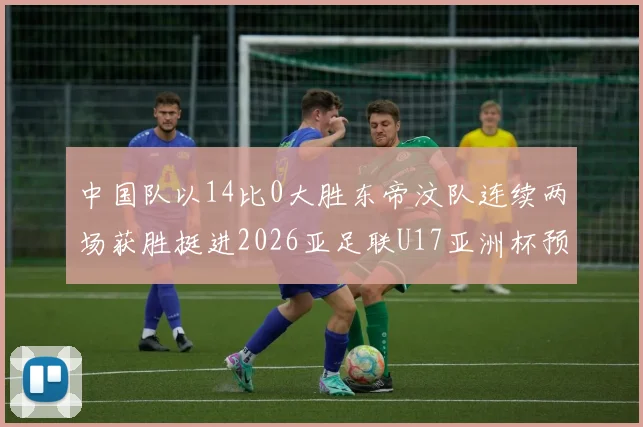中国队以14比0大胜东帝汶队连续两场获胜挺进2026亚足联U17亚洲杯预选赛