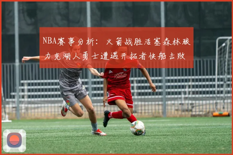 NBA赛事分析：火箭战胜活塞森林狼力克湖人勇士遭遇开拓者快船击败太阳