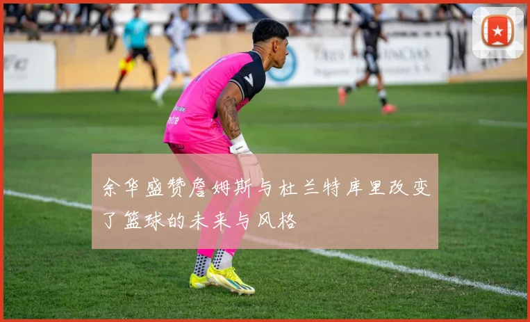余华盛赞詹姆斯与杜兰特库里改变了篮球的未来与风格
