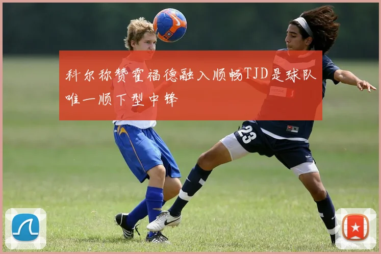 科尔称赞霍福德融入顺畅TJD是球队唯一顺下型中锋