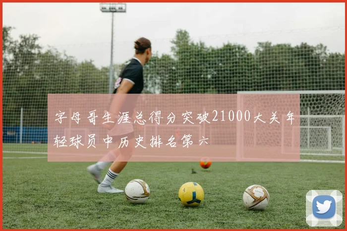 字母哥生涯总得分突破21000大关年轻球员中历史排名第六