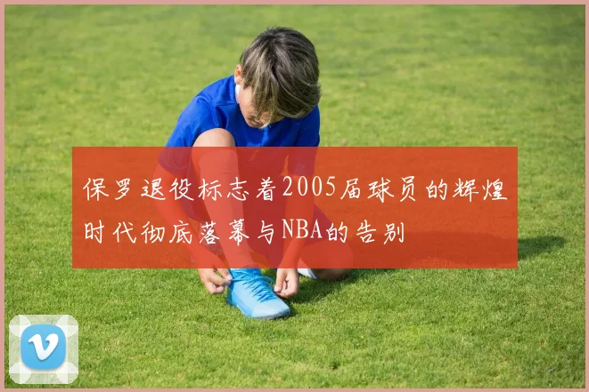 保罗退役标志着2005届球员的辉煌时代彻底落幕与NBA的告别