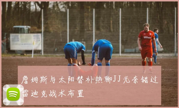 詹姆斯与太阳替补热聊JJ无奈错过雷迪克战术布置
