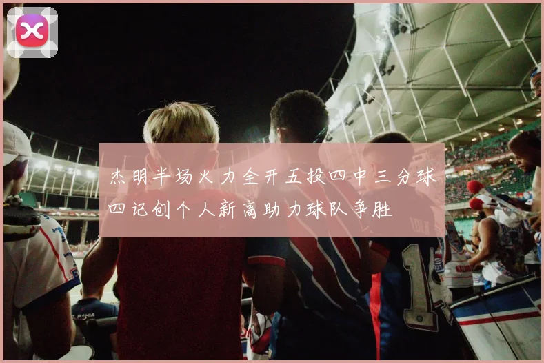 杰明半场火力全开五投四中三分球四记创个人新高助力球队争胜