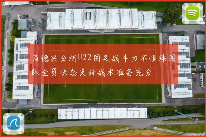 马德兴分析U22国足战斗力不惧韩国队全员状态良好战术准备充分