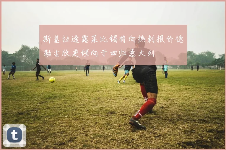 斯基拉透露莱比锡将向热刺报价德勒古欣更倾向于回归意大利