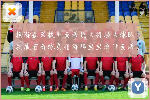 杨瀚森若提升英语能力将助力球队发展曾有球员借海绵宝宝学习英语技巧